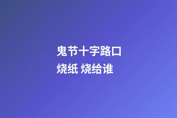 鬼节十字路口烧纸 烧给谁